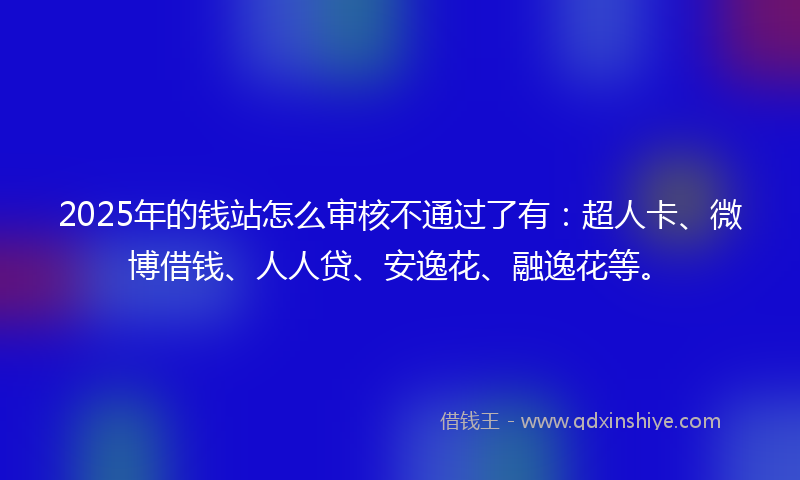 2025年的钱站怎么审核不通过了有：超人卡、微博借钱、人人贷、安逸花、融逸花等。