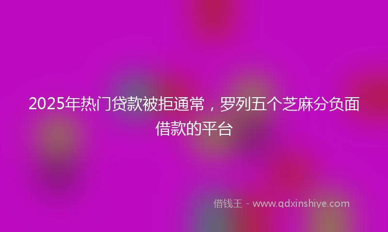 2025年热门贷款被拒通常，罗列五个芝麻分负面借款的平台