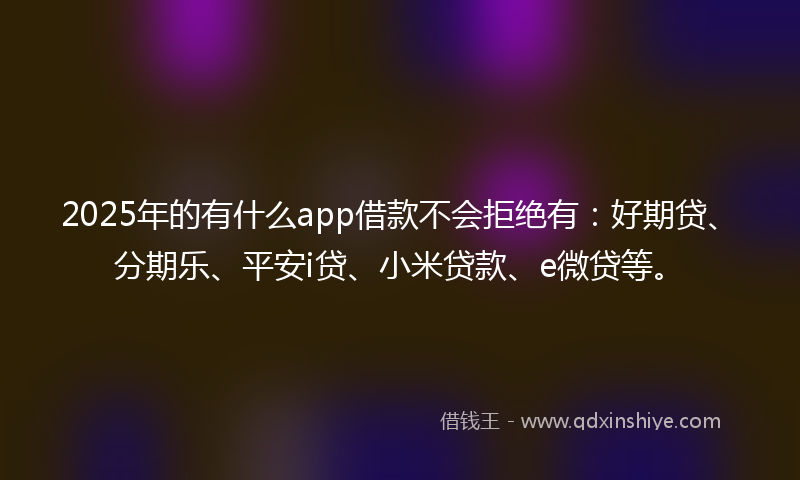 2025年的有什么app借款不会拒绝有：好期贷、分期乐、平安i贷、小米贷款、e微贷等。