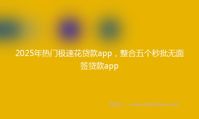2025年热门极速花贷款app，整合五个秒批无面签贷款app