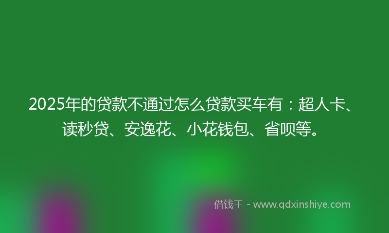 2025年的贷款不通过怎么贷款买车有：超人卡、读秒贷、安逸花、小花钱包、省呗等。