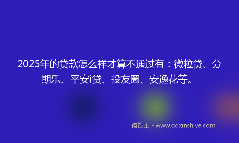 2025年的贷款怎么样才算不通过有：微粒贷、分期乐、平安i贷、投友圈、安逸花等。