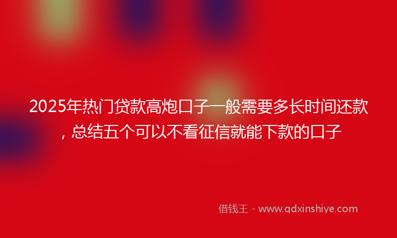 2025年热门贷款高炮口子一般需要多长时间还款，总结五个可以不看征信就能下款的口子