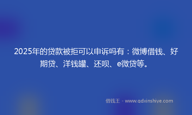 2025年的贷款被拒可以申诉吗有：微博借钱、好期贷、洋钱罐、还呗、e微贷等。