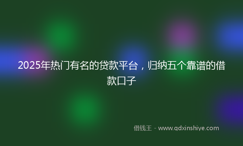 2025年热门有名的贷款平台，归纳五个靠谱的借款口子