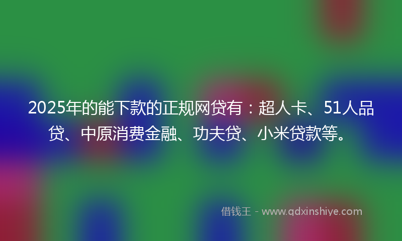 2025年的能下款的正规网贷有：超人卡、51人品贷、中原消费金融、功夫贷、小米贷款等。