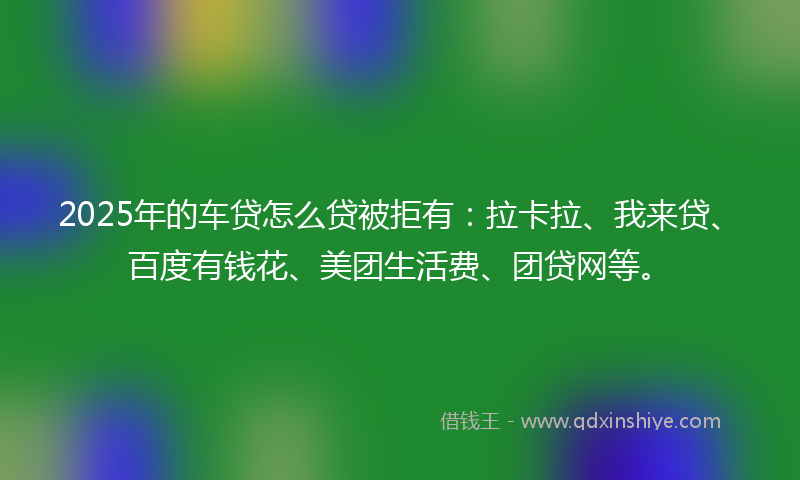 2025年的车贷怎么贷被拒有：拉卡拉、我来贷、百度有钱花、美团生活费、团贷网等。