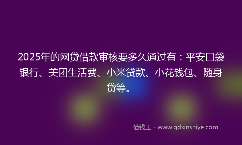 2025年的网贷借款审核要多久通过有：平安口袋银行、美团生活费、小米贷款、小花钱包、随身贷等。