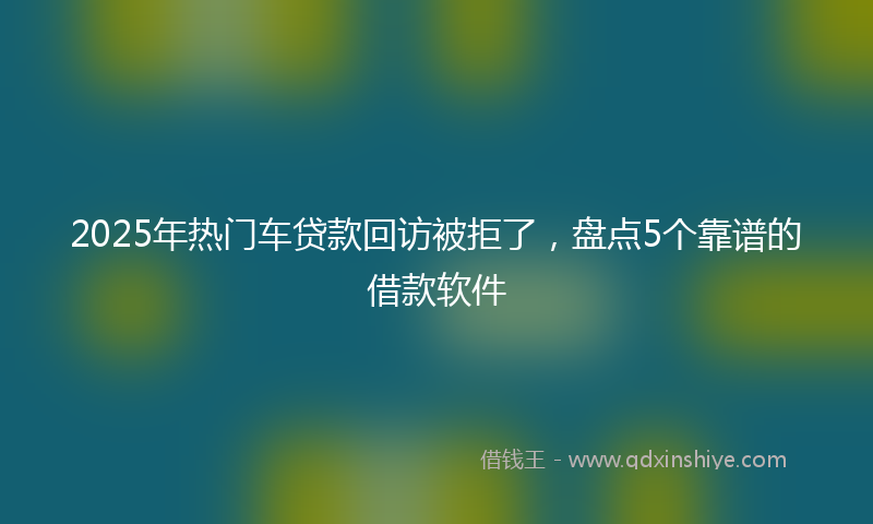 2025年热门车贷款回访被拒了，盘点5个靠谱的借款软件