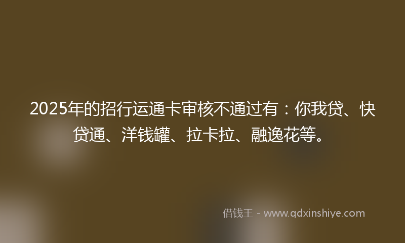 2025年的招行运通卡审核不通过有：你我贷、快贷通、洋钱罐、拉卡拉、融逸花等。