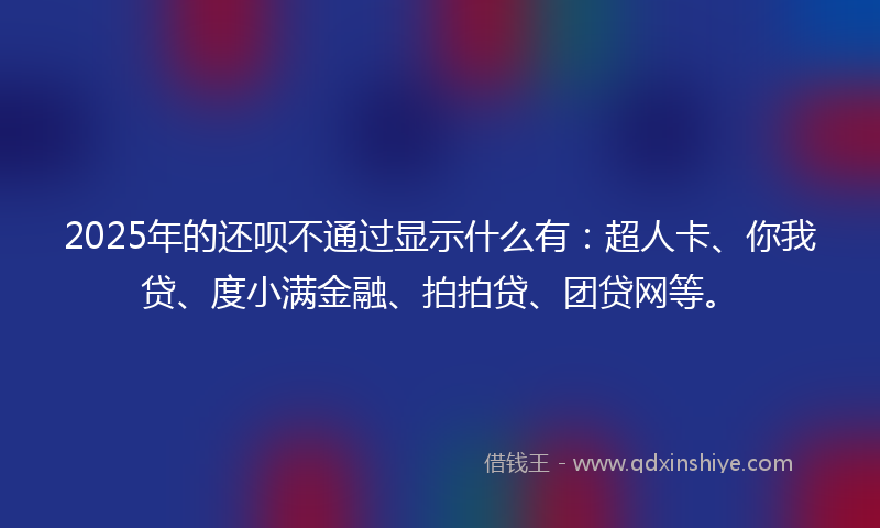 2025年的还呗不通过显示什么有：超人卡、你我贷、度小满金融、拍拍贷、团贷网等。