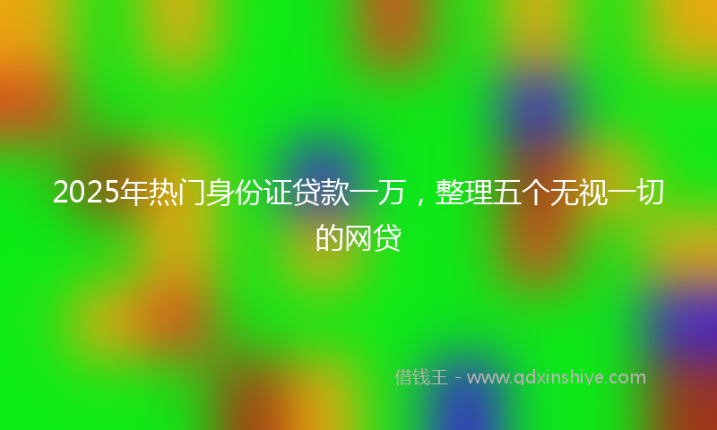 2025年热门身份证贷款一万，整理五个无视一切的网贷