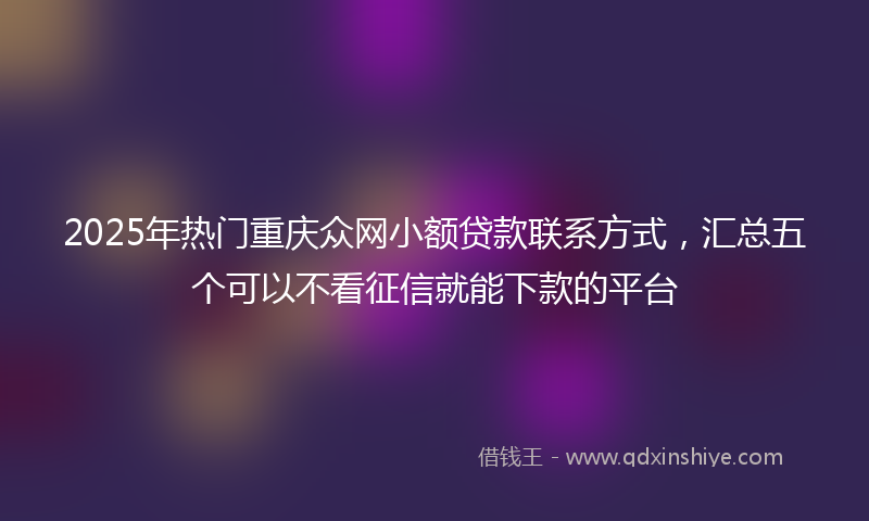 2025年热门重庆众网小额贷款联系方式，汇总五个可以不看征信就能下款的平台