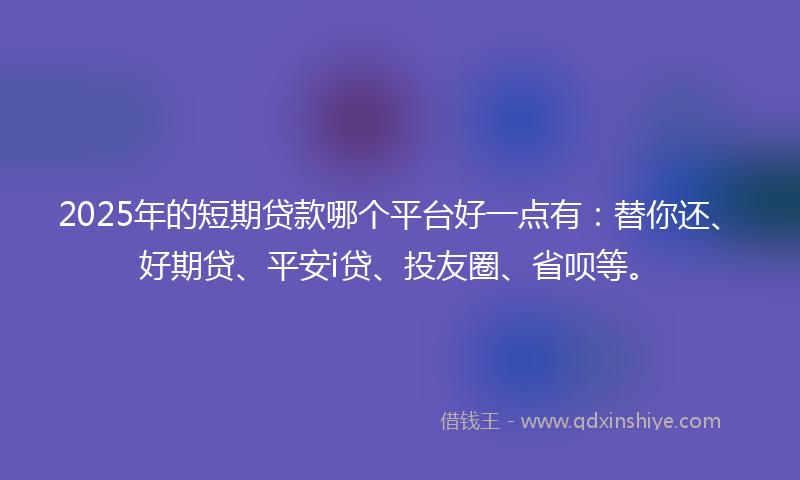 2025年的短期贷款哪个平台好一点有：替你还、好期贷、平安i贷、投友圈、省呗等。