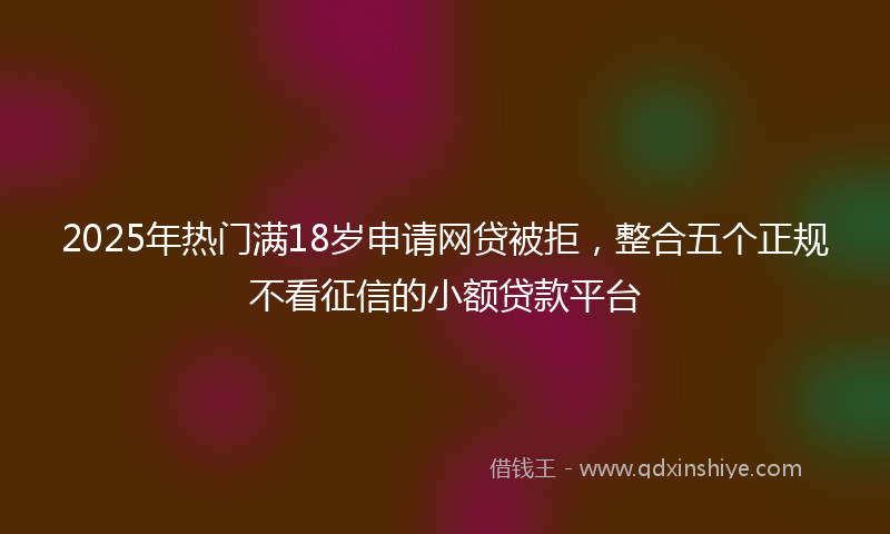 2025年热门满18岁申请网贷被拒，整合五个正规不看征信的小额贷款平台