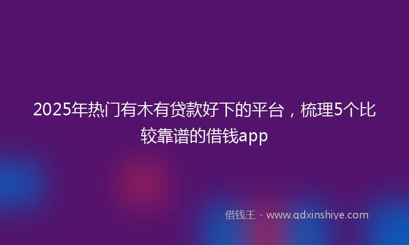 2025年热门有木有贷款好下的平台，梳理5个比较靠谱的借钱app