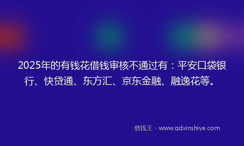 2025年的有钱花借钱审核不通过有：平安口袋银行、快贷通、东方汇、京东金融、融逸花等。