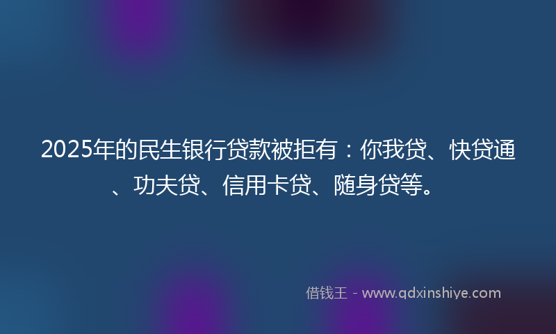 2025年的民生银行贷款被拒有：你我贷、快贷通、功夫贷、信用卡贷、随身贷等。