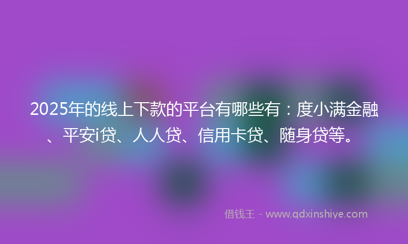 2025年的线上下款的平台有哪些有：度小满金融、平安i贷、人人贷、信用卡贷、随身贷等。