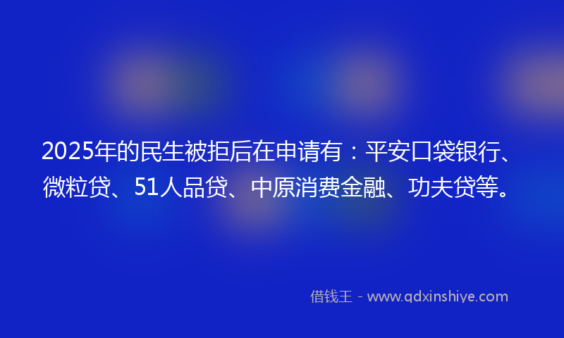2025年的民生被拒后在申请有：平安口袋银行、微粒贷、51人品贷、中原消费金融、功夫贷等。