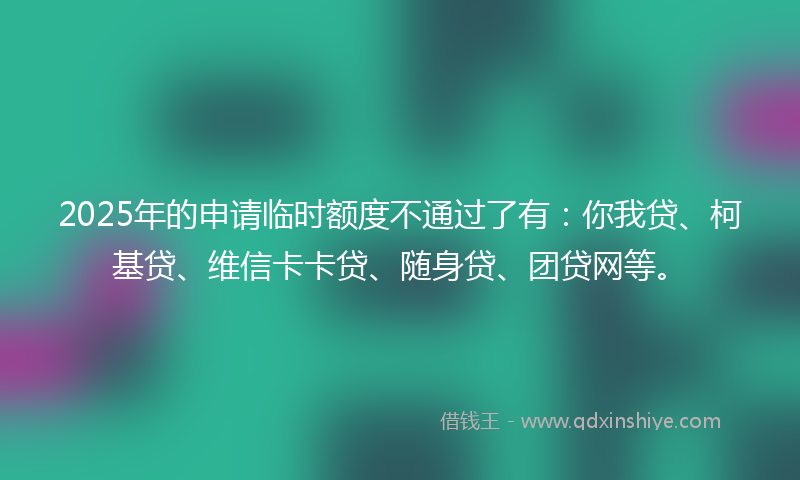 2025年的申请临时额度不通过了有：你我贷、柯基贷、维信卡卡贷、随身贷、团贷网等。