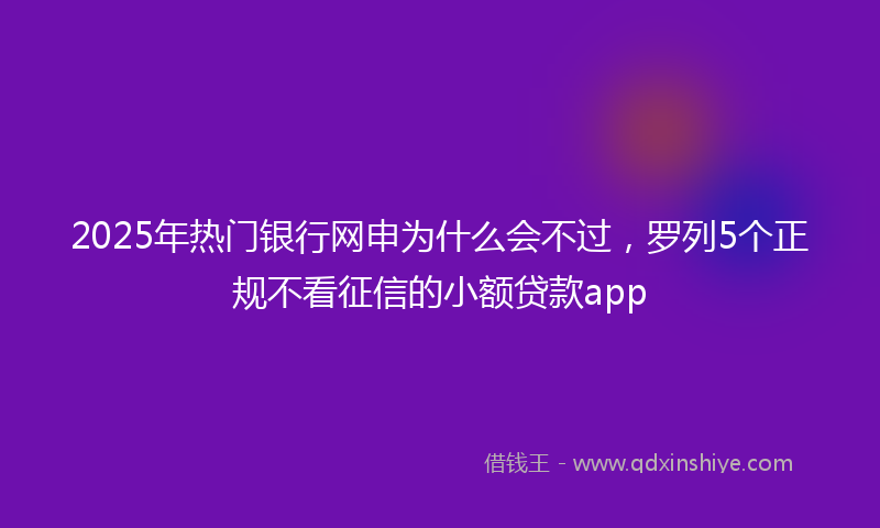 2025年热门银行网申为什么会不过，罗列5个正规不看征信的小额贷款app
