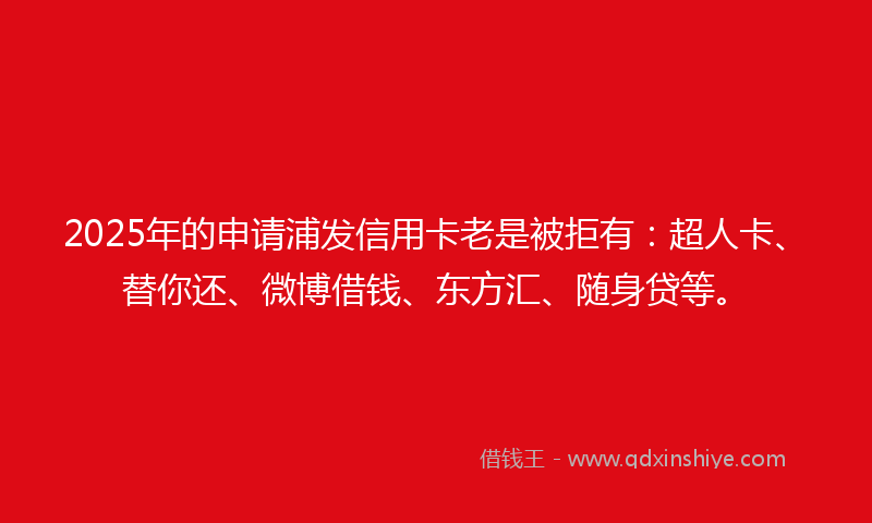 2025年的申请浦发信用卡老是被拒有：超人卡、替你还、微博借钱、东方汇、随身贷等。