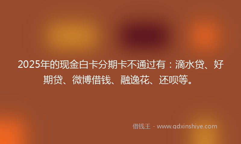 2025年的现金白卡分期卡不通过有：滴水贷、好期贷、微博借钱、融逸花、还呗等。