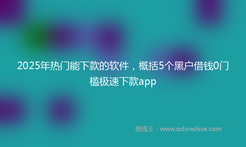 2025年热门能下款的软件，概括5个黑户借钱0门槛极速下款app
