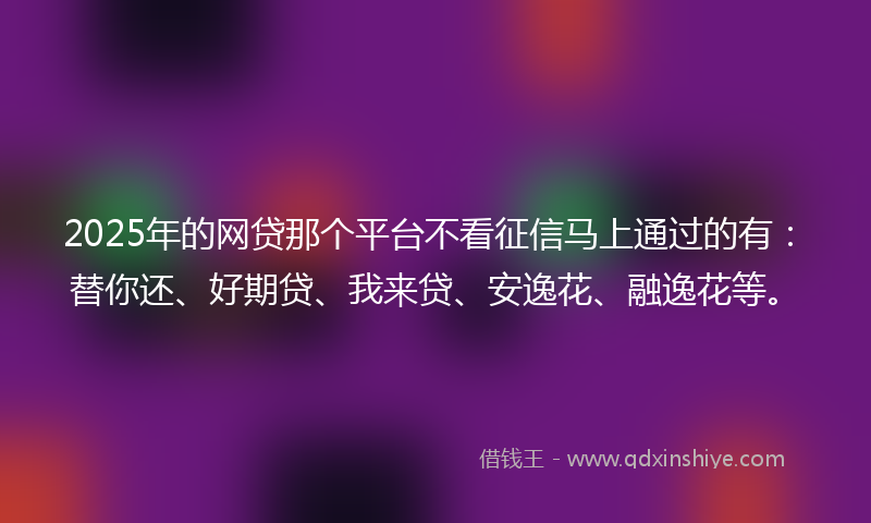 2025年的网贷那个平台不看征信马上通过的有：替你还、好期贷、我来贷、安逸花、融逸花等。