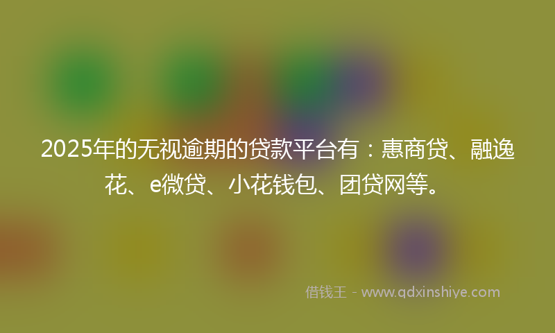 2025年的无视逾期的贷款平台有：惠商贷、融逸花、e微贷、小花钱包、团贷网等。