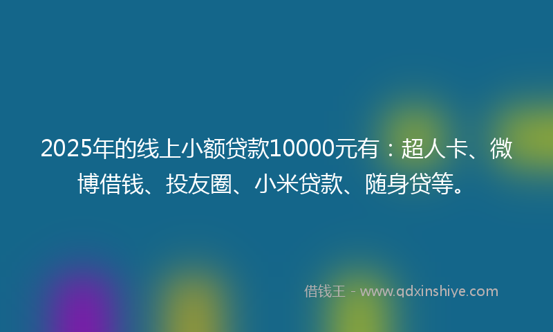 2025年的线上小额贷款10000元有：超人卡、微博借钱、投友圈、小米贷款、随身贷等。