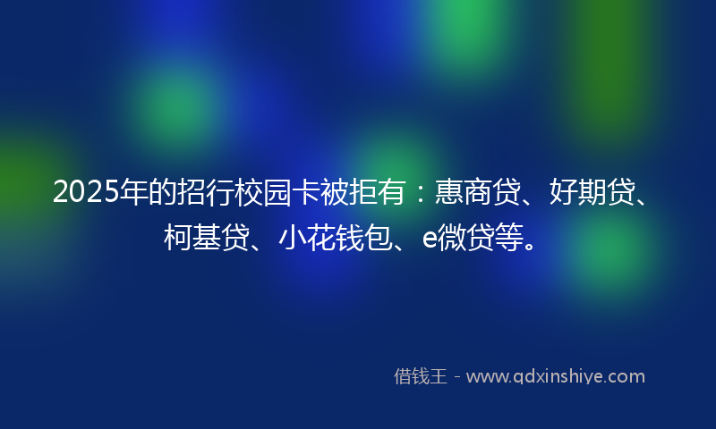 2025年的招行校园卡被拒有：惠商贷、好期贷、柯基贷、小花钱包、e微贷等。