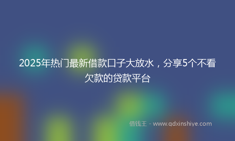 2025年热门最新借款口子大放水，分享5个不看欠款的贷款平台