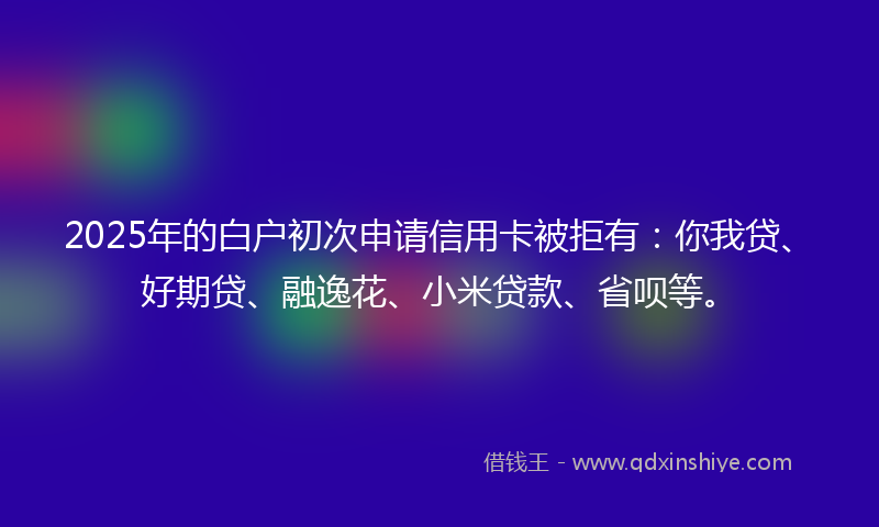 2025年的白户初次申请信用卡被拒有：你我贷、好期贷、融逸花、小米贷款、省呗等。
