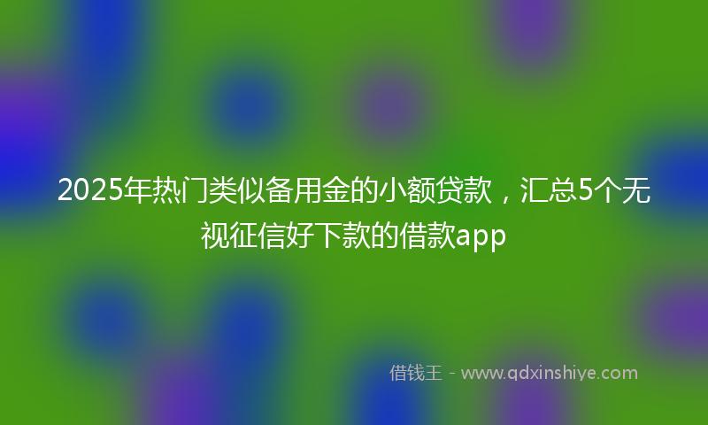 2025年热门类似备用金的小额贷款，汇总5个无视征信好下款的借款app