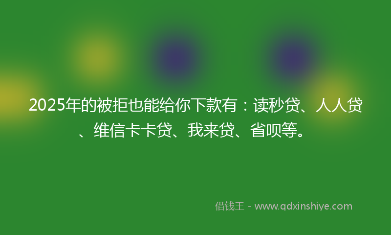 2025年的被拒也能给你下款有：读秒贷、人人贷、维信卡卡贷、我来贷、省呗等。