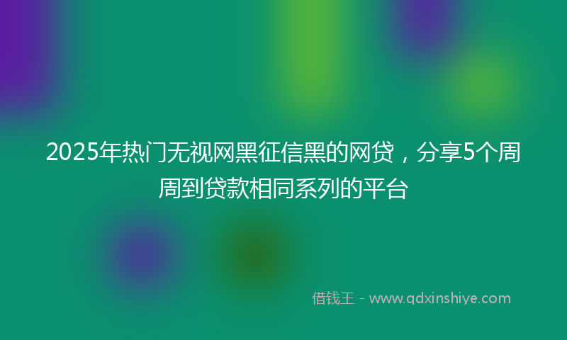 2025年热门无视网黑征信黑的网贷，分享5个周周到贷款相同系列的平台