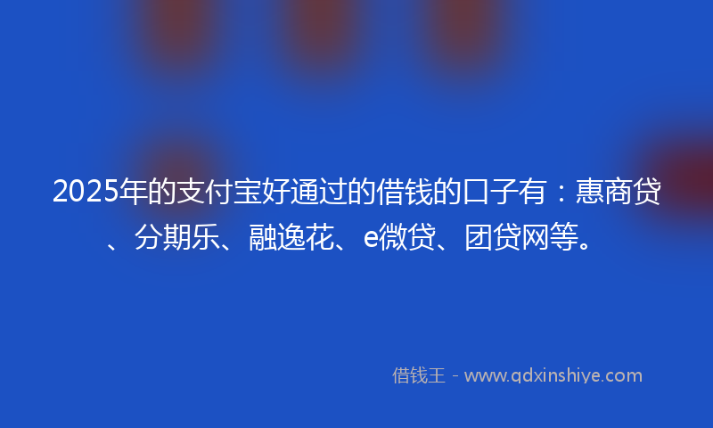 2025年的支付宝好通过的借钱的口子有：惠商贷、分期乐、融逸花、e微贷、团贷网等。