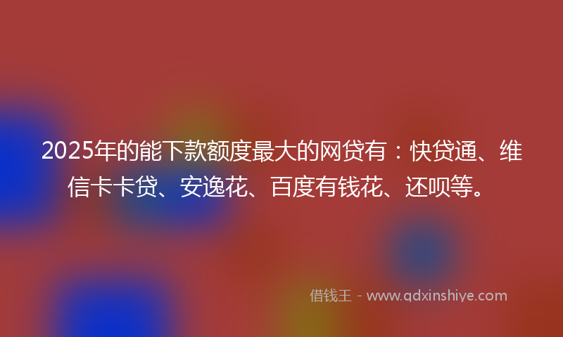 2025年的能下款额度最大的网贷有：快贷通、维信卡卡贷、安逸花、百度有钱花、还呗等。