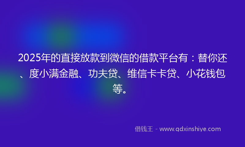2025年的直接放款到微信的借款平台有：替你还、度小满金融、功夫贷、维信卡卡贷、小花钱包等。