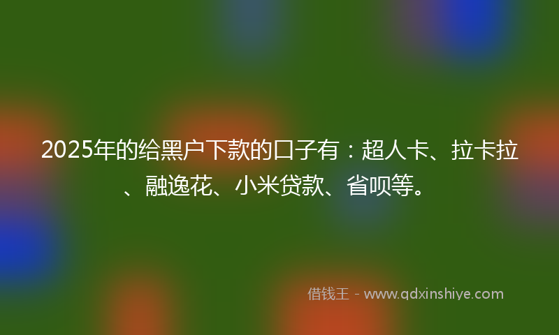 2025年的给黑户下款的口子有：超人卡、拉卡拉、融逸花、小米贷款、省呗等。