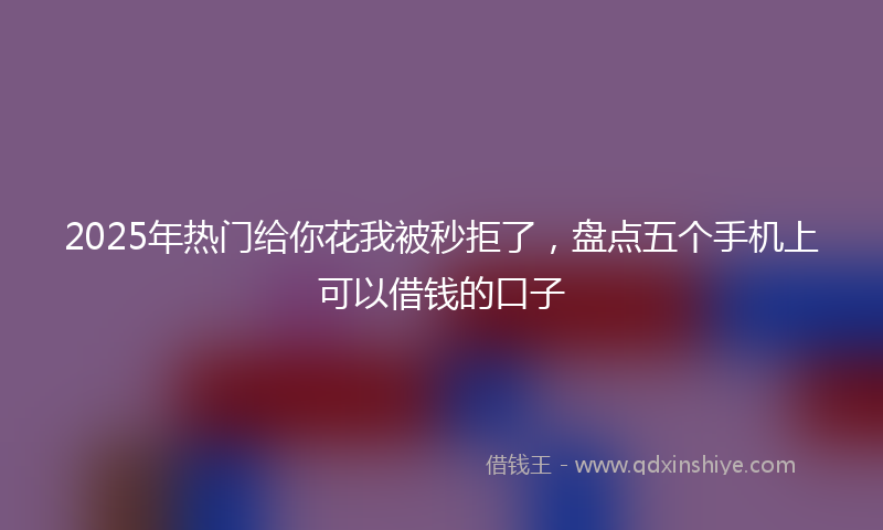 2025年热门给你花我被秒拒了，盘点五个手机上可以借钱的口子
