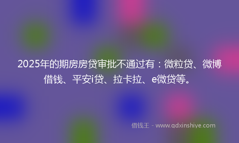 2025年的期房房贷审批不通过有：微粒贷、微博借钱、平安i贷、拉卡拉、e微贷等。
