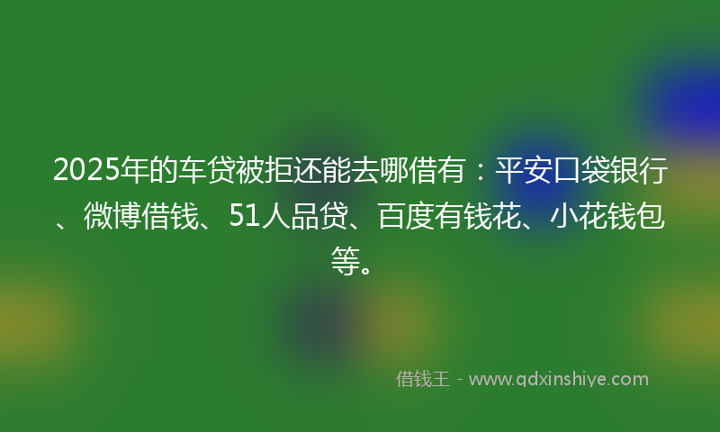 2025年的车贷被拒还能去哪借有：平安口袋银行、微博借钱、51人品贷、百度有钱花、小花钱包等。
