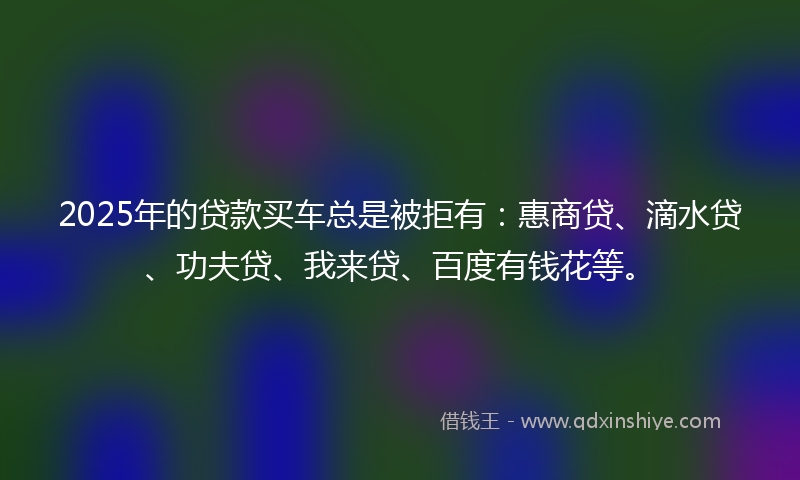 2025年的贷款买车总是被拒有：惠商贷、滴水贷、功夫贷、我来贷、百度有钱花等。