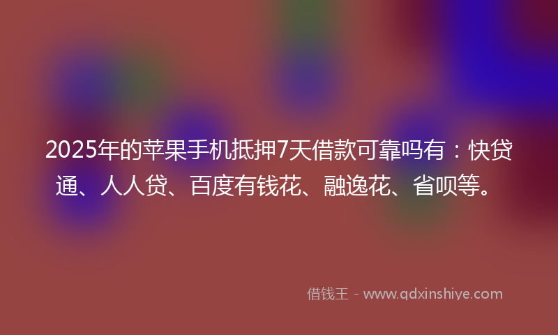 2025年的苹果手机抵押7天借款可靠吗有：快贷通、人人贷、百度有钱花、融逸花、省呗等。