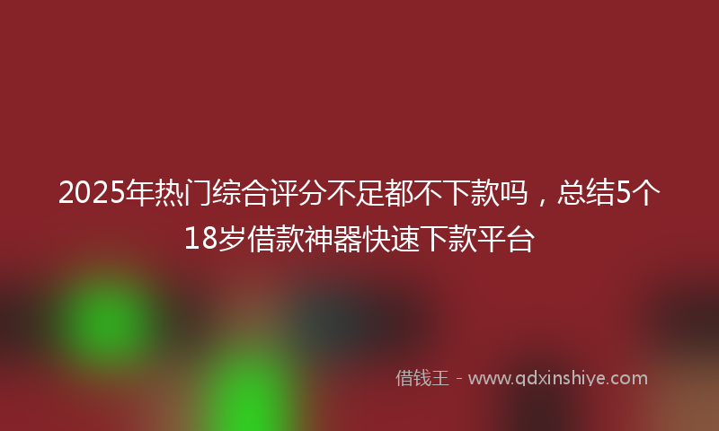 2025年热门综合评分不足都不下款吗，总结5个18岁借款神器快速下款平台