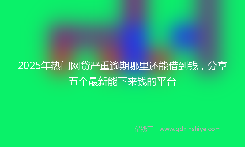 2025年热门网贷严重逾期哪里还能借到钱，分享五个最新能下来钱的平台