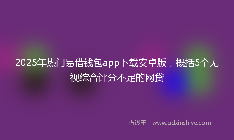 2025年热门易借钱包app下载安卓版，概括5个无视综合评分不足的网贷